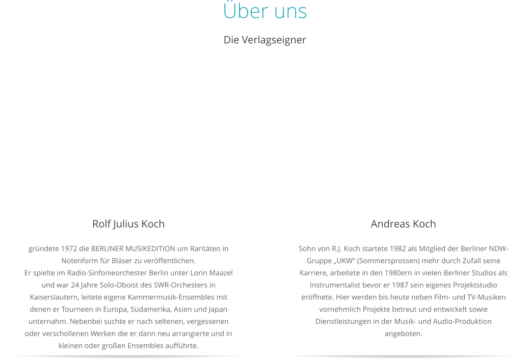 Über uns Die Verlagseigner  Rolf Julius Koch gründete 1972 die BERLINER MUSIKEDITION um Raritäten in Notenform für Bläser zu veröffentlichen.Er spielte im Radio-Sinfonieorchester Berlin unter Lorin Maazel und war 24 Jahre Solo-Oboist des SWR-Orchesters in Kaiserslautern, leitete eigene Kammermusik-Ensembles mit denen er Tourneen in Europa, Südamerika, Asien und Japan unternahm. Nebenbei suchte er nach seltenen, vergessenen oder verschollenen Werken die er dann neu arrangierte und in kleinen oder großen Ensembles aufführte.   Andreas Koch Sohn von R.J. Koch startete 1982 als Mitglied der Berliner NDW-Gruppe „UKW“ (Sommersprossen) mehr durch Zufall seine Karriere, arbeitete in den 1980ern in vielen Berliner Studios als Instrumentalist bevor er 1987 sein eigenes Projektstudio eröffnete. Hier werden bis heute neben Film- und TV-Musiken vornehmlich Projekte betreut und entwickelt sowie Dienstleistungen in der Musik- und Audio-Produktion angeboten.