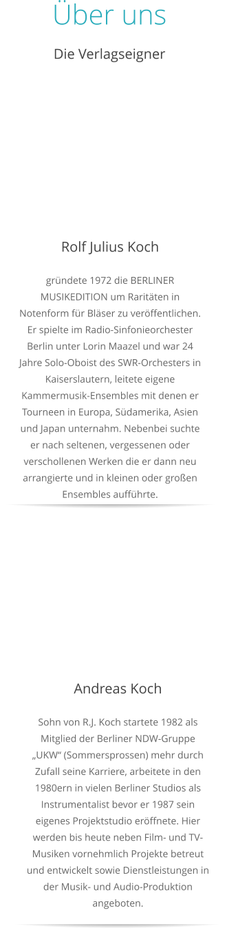 Über uns Die Verlagseigner  Rolf Julius Koch gründete 1972 die BERLINER MUSIKEDITION um Raritäten in Notenform für Bläser zu veröffentlichen.Er spielte im Radio-Sinfonieorchester Berlin unter Lorin Maazel und war 24 Jahre Solo-Oboist des SWR-Orchesters in Kaiserslautern, leitete eigene Kammermusik-Ensembles mit denen er Tourneen in Europa, Südamerika, Asien und Japan unternahm. Nebenbei suchte er nach seltenen, vergessenen oder verschollenen Werken die er dann neu arrangierte und in kleinen oder großen Ensembles aufführte.   Andreas Koch Sohn von R.J. Koch startete 1982 als Mitglied der Berliner NDW-Gruppe „UKW“ (Sommersprossen) mehr durch Zufall seine Karriere, arbeitete in den 1980ern in vielen Berliner Studios als Instrumentalist bevor er 1987 sein eigenes Projektstudio eröffnete. Hier werden bis heute neben Film- und TV-Musiken vornehmlich Projekte betreut und entwickelt sowie Dienstleistungen in der Musik- und Audio-Produktion angeboten.